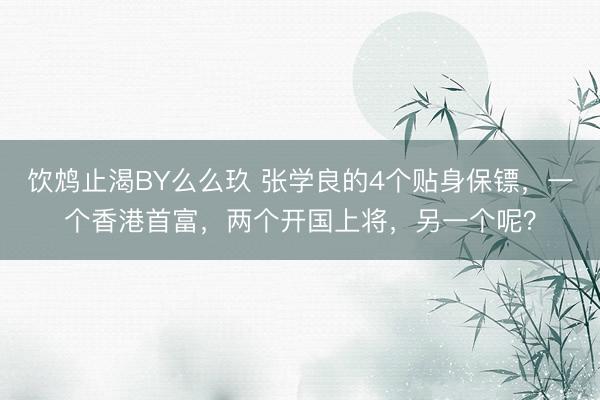 饮鸩止渴BY么么玖 张学良的4个贴身保镖，一个香港首富，两个开国上将，另一个呢？