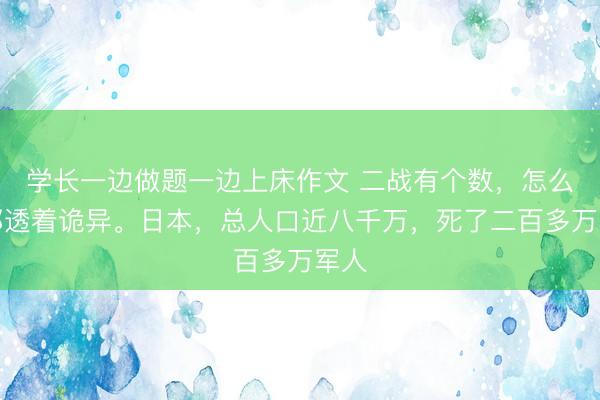 学长一边做题一边上床作文 二战有个数，怎么算都透着诡异。日本，总人口近八千万，死了二百多万军人
