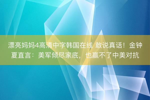 漂亮妈妈4高清中字韩国在线 敢说真话！金钟夏直言：美军倾尽家底，也赢不了中美对抗