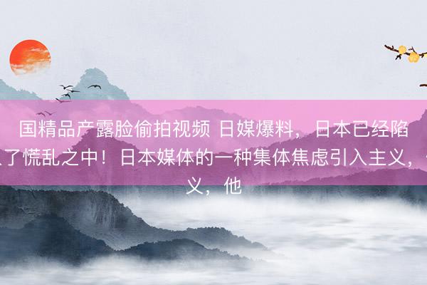 国精品产露脸偷拍视频 日媒爆料,日本已经陷入了慌乱之中!日本媒体的一种集体焦虑引入主义,他