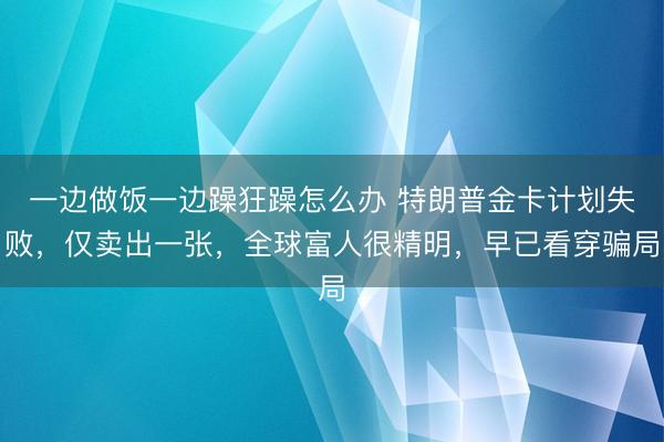 一边做饭一边躁狂躁怎么办 特朗普金卡计划失败，仅卖出一张，全球富人很精明，早已看穿骗局