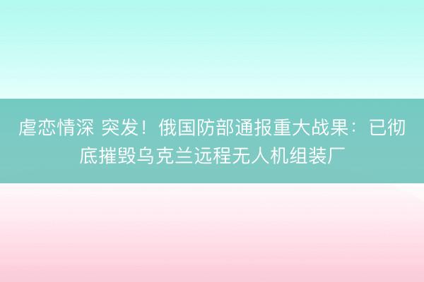 虐恋情深 突发！俄国防部通报重大战果：已彻底摧毁乌克兰远程无人机组装厂