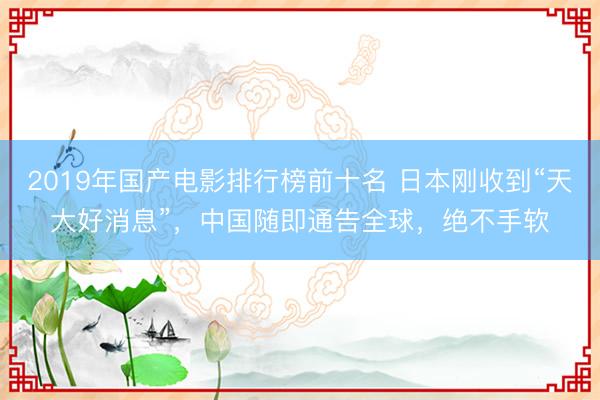 2019年国产电影排行榜前十名 日本刚收到“天大好消息”，中国随即通告全球，绝不手软