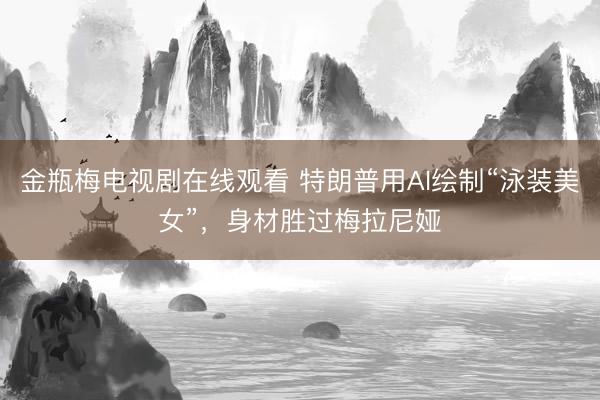 金瓶梅电视剧在线观看 特朗普用AI绘制“泳装美女”，身材胜过梅拉尼娅