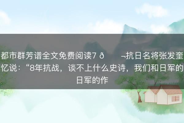 都市群芳谱全文免费阅读7 🌬抗日名将张发奎回忆说：“8年抗战，谈不上什么史诗，我们和日军的作