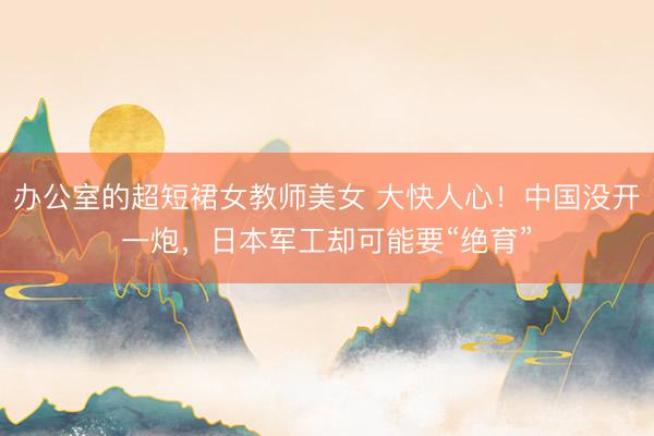 办公室的超短裙女教师美女 大快人心！中国没开一炮，日本军工却可能要“绝育”