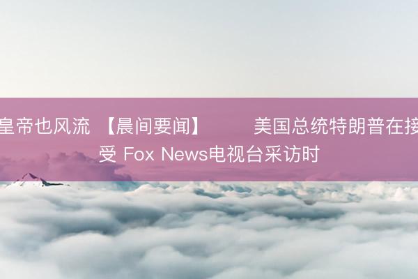 皇帝也风流 【晨间要闻】 ⭕️美国总统特朗普在接受 Fox News电视台采访时