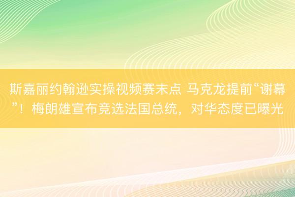 斯嘉丽约翰逊实操视频赛末点 马克龙提前“谢幕”！梅朗雄宣布竞选法国总统，对华态度已曝光
