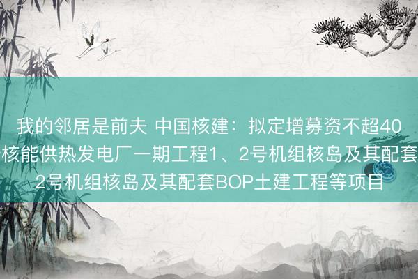 我的邻居是前夫 中国核建：拟定增募资不超40亿元，用于江苏徐圩核能供热发电厂一期工程1、2号机组核岛及其配套BOP土建工程等项目