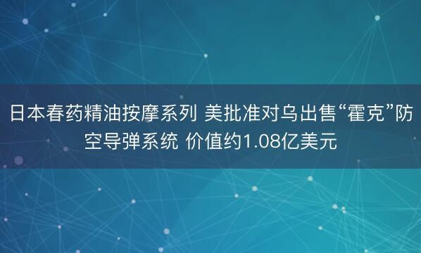 日本春药精油按摩系列 美批准对乌出售“霍克”防空导弹系统 价值约1.08亿美元