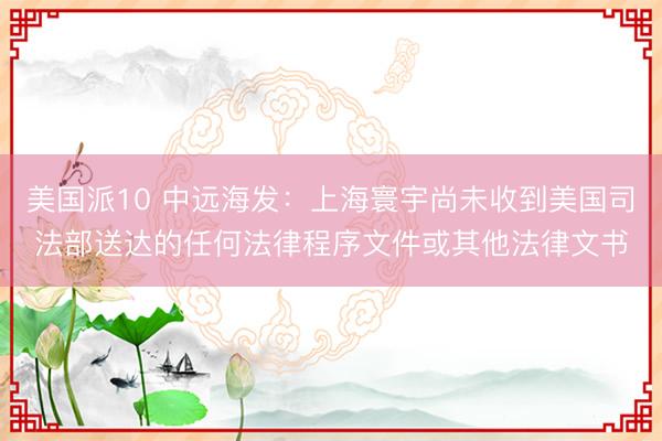 美国派10 中远海发：上海寰宇尚未收到美国司法部送达的任何法律程序文件或其他法律文书
