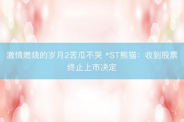 激情燃烧的岁月2苦瓜不哭 *ST熊猫：收到股票终止上市决定