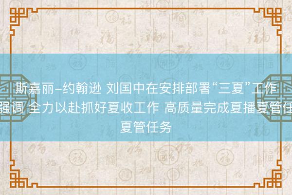 斯嘉丽-约翰逊 刘国中在安排部署“三夏”工作时强调 全力以赴抓好夏收工作 高质量完成夏播夏管任务