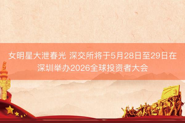 女明星大泄春光 深交所将于5月28日至29日在深圳举办2026全球投资者大会