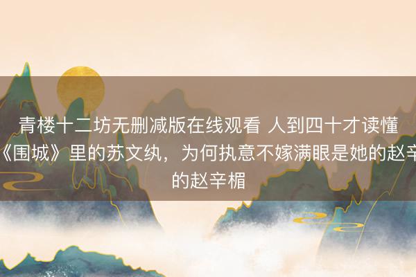 青楼十二坊无删减版在线观看 人到四十才读懂:《围城》里的苏文纨,为何执意不嫁满眼是她的赵辛楣