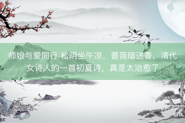 师娘与爱同行 松阴坐午凉，蔷薇暗送香，清代女诗人的一首初夏诗，真是太治愈了