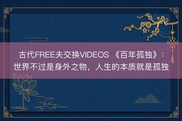 古代FREE夫交换VIDEOS 《百年孤独》：世界不过是身外之物，人生的本质就是孤独