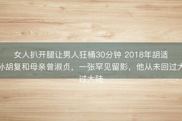 女人扒开腿让男人狂桶30分钟 2018年胡适之孙胡复和母亲曾淑贞，一张罕见留影，他从未回过大陆