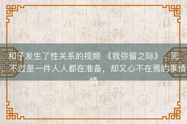和子发生了性关系的视频 《我弥留之际》:死,不过是一件人人都在准备,却又心不在焉的事情