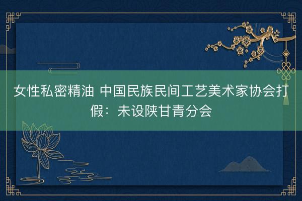 女性私密精油 中国民族民间工艺美术家协会打假：未设陕甘青分会