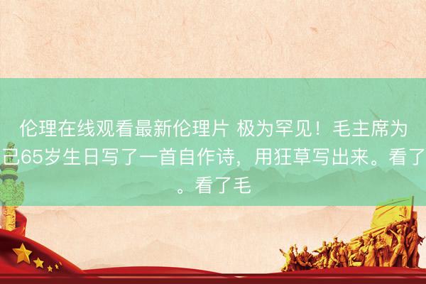 伦理在线观看最新伦理片 极为罕见！毛主席为自己65岁生日写了一首自作诗，用狂草写出来。看了毛