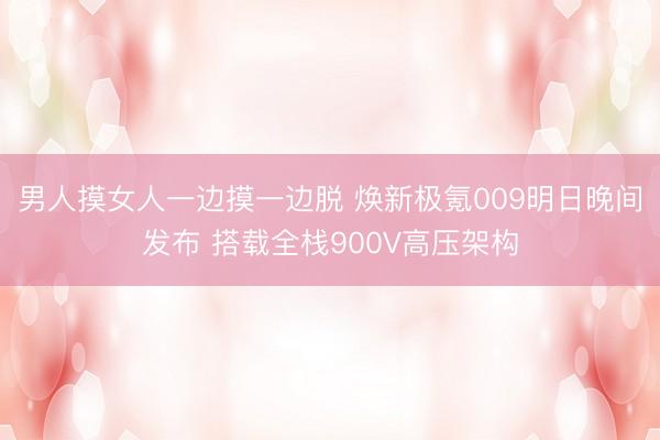 男人摸女人一边摸一边脱 焕新极氪009明日晚间发布 搭载全栈900V高压架构