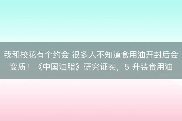 我和校花有个约会 很多人不知道食用油开封后会变质！《中国油脂》研究证实，5 升装食用油