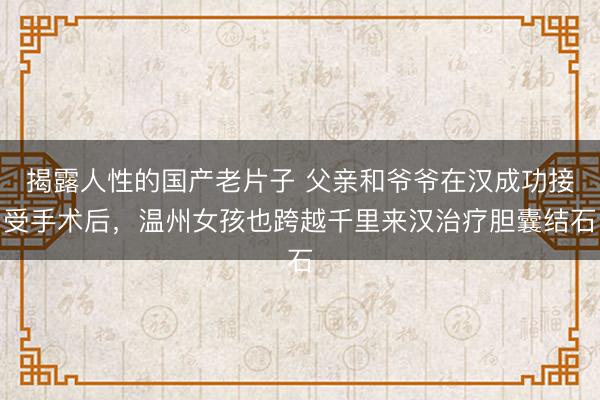 揭露人性的国产老片子 父亲和爷爷在汉成功接受手术后，温州女孩也跨越千里来汉治疗胆囊结石
