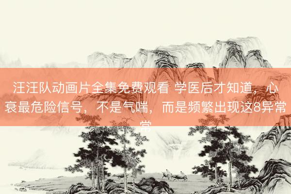汪汪队动画片全集免费观看 学医后才知道，心衰最危险信号，不是气喘，而是频繁出现这8异常