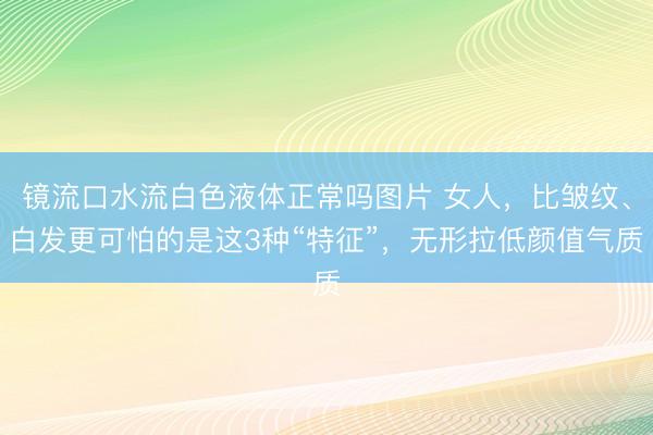 镜流口水流白色液体正常吗图片 女人，比皱纹、白发更可怕的是这3种“特征”，无形拉低颜值气质