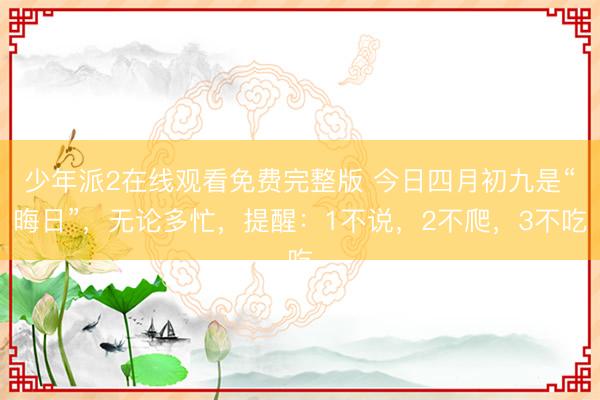 少年派2在线观看免费完整版 今日四月初九是“晦日”，无论多忙，提醒：1不说，2不爬，3不吃