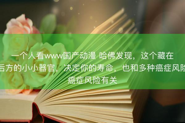 一个人看www国产动漫 哈佛发现，这个藏在胸骨后方的小小器官，决定你的寿命，也和多种癌症风险有关