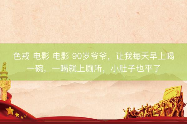 色戒 电影 电影 90岁爷爷，让我每天早上喝一碗，一喝就上厕所，小肚子也平了