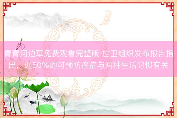 青青河边草免费观看完整版 世卫组织发布报告指出，近50%的可预防癌症与两种生活习惯有关