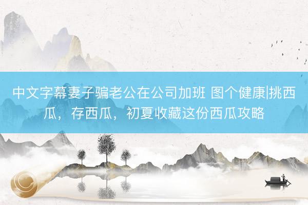 中文字幕妻子骗老公在公司加班 图个健康|挑西瓜，存西瓜，初夏收藏这份西瓜攻略