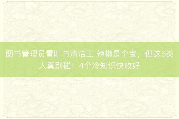 图书管理员雪叶与清洁工 辣椒是个宝，但这5类人真别碰！4个冷知识快收好