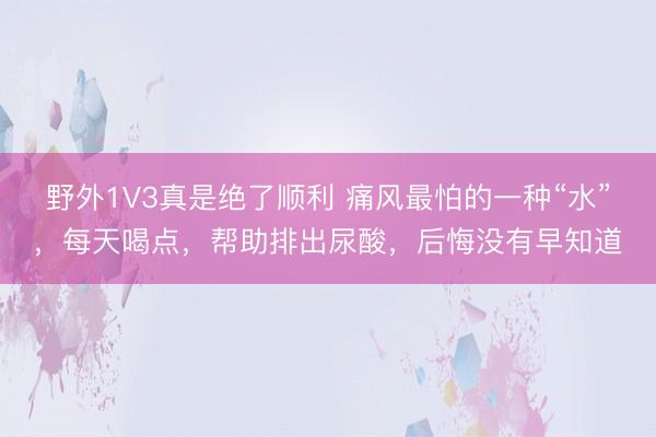 野外1V3真是绝了顺利 痛风最怕的一种“水”，每天喝点，帮助排出尿酸，后悔没有早知道