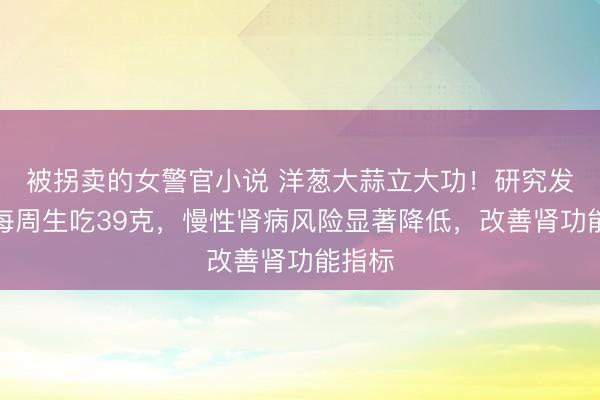 被拐卖的女警官小说 洋葱大蒜立大功！研究发现：每周生吃39克，慢性肾病风险显著降低，改善肾功能指标