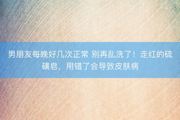 男朋友每晚好几次正常 别再乱洗了！走红的硫磺皂，用错了会导致皮肤病