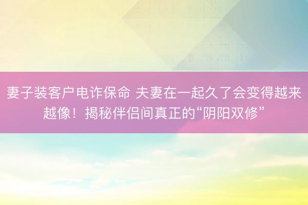 妻子装客户电诈保命 夫妻在一起久了会变得越来越像！揭秘伴侣间真正的“阴阳双修”