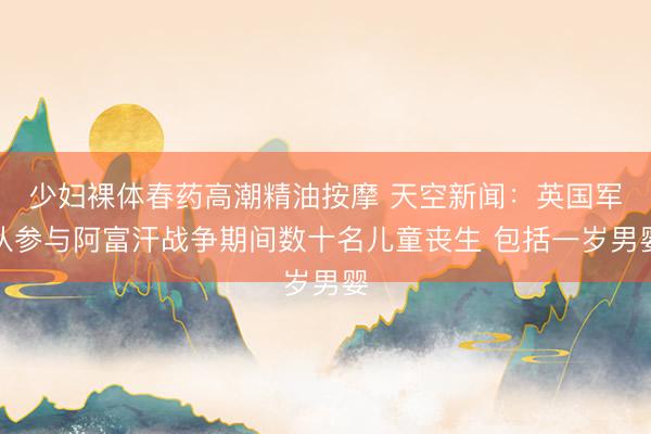 少妇裸体春药高潮精油按摩 天空新闻：英国军队参与阿富汗战争期间数十名儿童丧生 包括一岁男婴