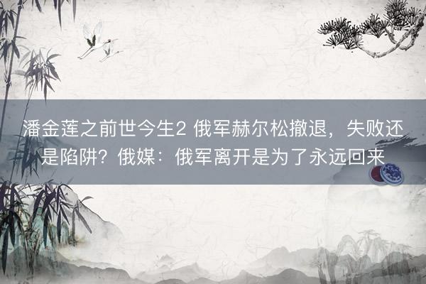 潘金莲之前世今生2 俄军赫尔松撤退，失败还是陷阱？俄媒：俄军离开是为了永远回来