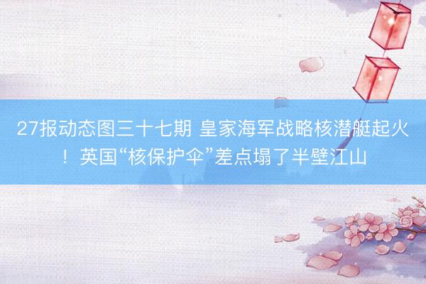 27报动态图三十七期 皇家海军战略核潜艇起火！英国“核保护伞”差点塌了半壁江山