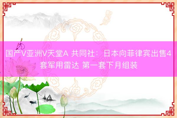 国产V亚洲V天堂A 共同社:日本向菲律宾出售4套军用雷达 第一套下月组装