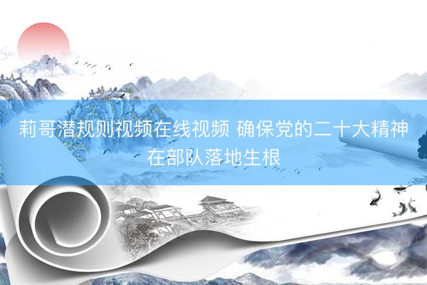 莉哥潜规则视频在线视频 确保党的二十大精神在部队落地生根