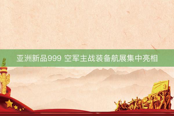 亚洲新品999 空军主战装备航展集中亮相