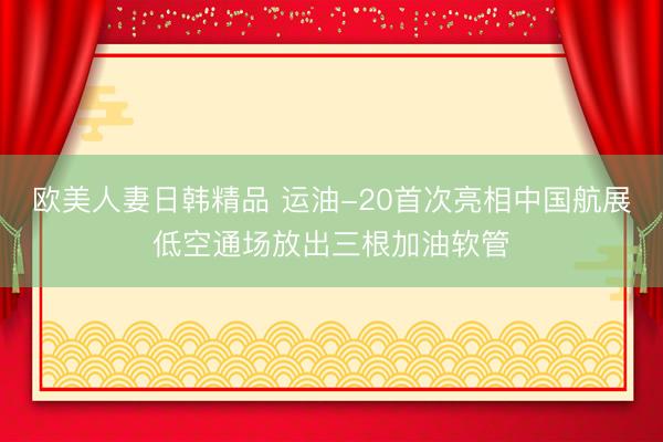 欧美人妻日韩精品 运油-20首次亮相中国航展低空通场放出三根加油软管