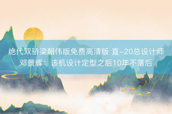 绝代双骄梁朝伟版免费高清版 直-20总设计师邓景辉：该机设计定型之后10年不落后
