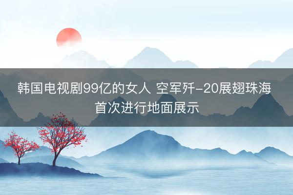 韩国电视剧99亿的女人 空军歼-20展翅珠海 首次进行地面展示