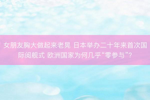 女朋友胸大做起来老晃 日本举办二十年来首次国际阅舰式 欧洲国家为何几乎“零参与”？